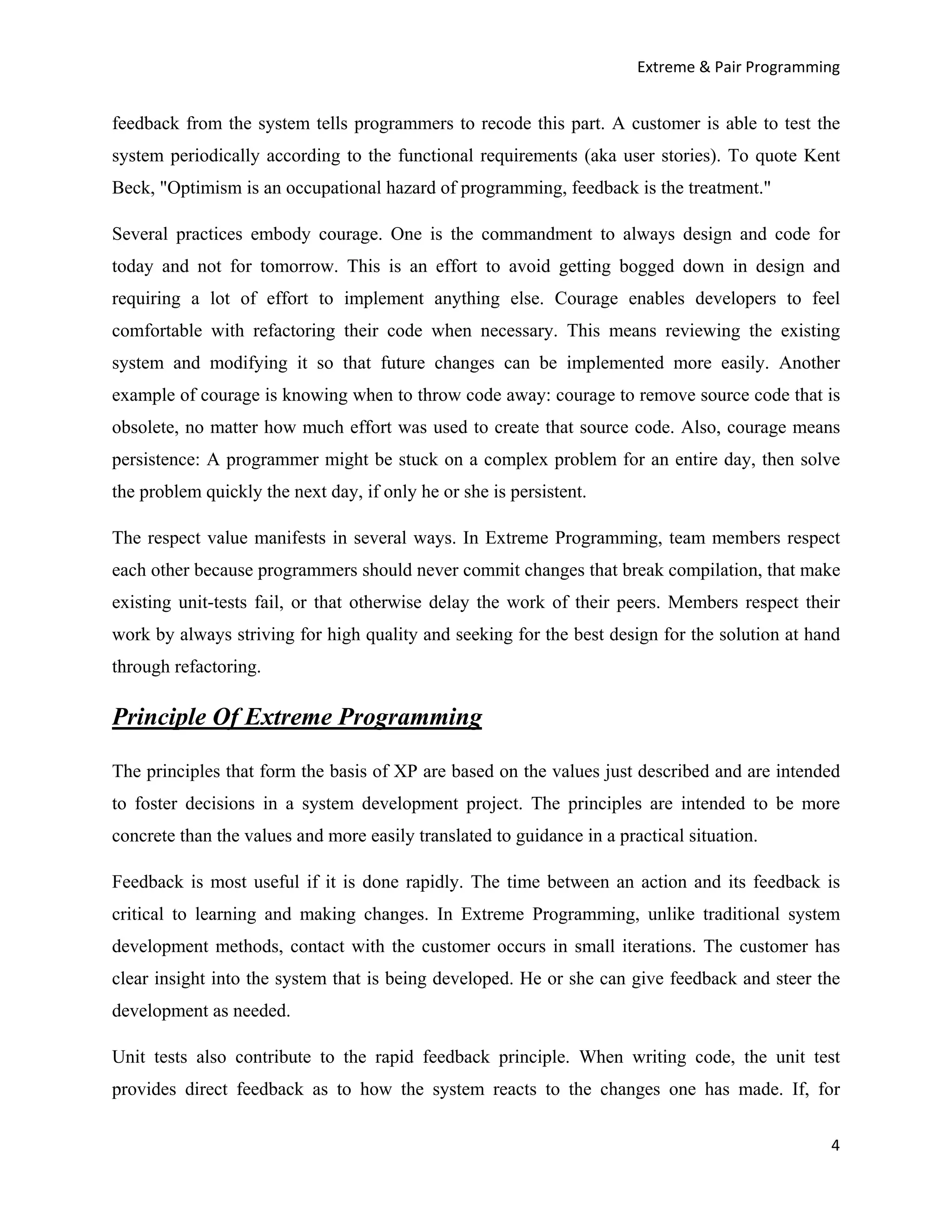 Extreme & Pair Programming


feedback from the system tells programmers to recode this part. A customer is able to test the
system periodically according to the functional requirements (aka user stories). To quote Kent
Beck, "Optimism is an occupational hazard of programming, feedback is the treatment."

Several practices embody courage. One is the commandment to always design and code for
today and not for tomorrow. This is an effort to avoid getting bogged down in design and
requiring a lot of effort to implement anything else. Courage enables developers to feel
comfortable with refactoring their code when necessary. This means reviewing the existing
system and modifying it so that future changes can be implemented more easily. Another
example of courage is knowing when to throw code away: courage to remove source code that is
obsolete, no matter how much effort was used to create that source code. Also, courage means
persistence: A programmer might be stuck on a complex problem for an entire day, then solve
the problem quickly the next day, if only he or she is persistent.

The respect value manifests in several ways. In Extreme Programming, team members respect
each other because programmers should never commit changes that break compilation, that make
existing unit-tests fail, or that otherwise delay the work of their peers. Members respect their
work by always striving for high quality and seeking for the best design for the solution at hand
through refactoring.

Principle Of Extreme Programming

The principles that form the basis of XP are based on the values just described and are intended
to foster decisions in a system development project. The principles are intended to be more
concrete than the values and more easily translated to guidance in a practical situation.

Feedback is most useful if it is done rapidly. The time between an action and its feedback is
critical to learning and making changes. In Extreme Programming, unlike traditional system
development methods, contact with the customer occurs in small iterations. The customer has
clear insight into the system that is being developed. He or she can give feedback and steer the
development as needed.

Unit tests also contribute to the rapid feedback principle. When writing code, the unit test
provides direct feedback as to how the system reacts to the changes one has made. If, for

                                                                                                4
 