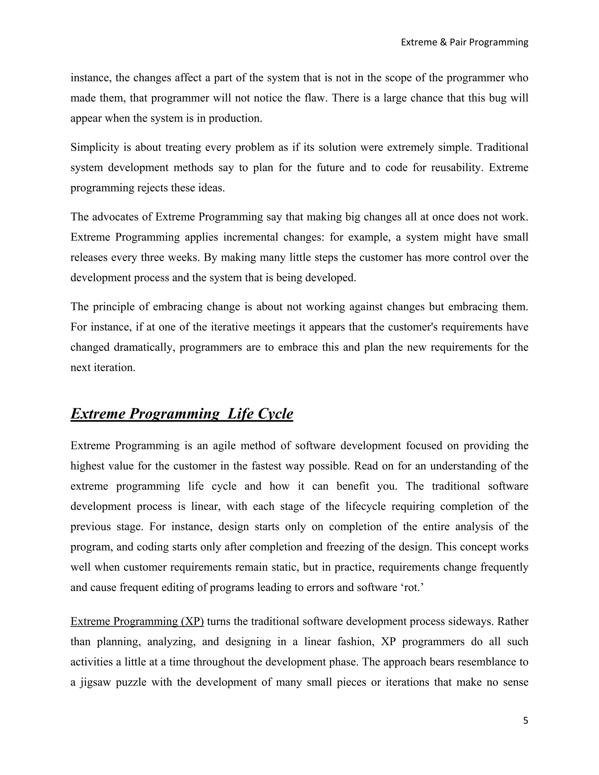 Extreme & Pair Programming


instance, the changes affect a part of the system that is not in the scope of the programmer who
made them, that programmer will not notice the flaw. There is a large chance that this bug will
appear when the system is in production.

Simplicity is about treating every problem as if its solution were extremely simple. Traditional
system development methods say to plan for the future and to code for reusability. Extreme
programming rejects these ideas.

The advocates of Extreme Programming say that making big changes all at once does not work.
Extreme Programming applies incremental changes: for example, a system might have small
releases every three weeks. By making many little steps the customer has more control over the
development process and the system that is being developed.

The principle of embracing change is about not working against changes but embracing them.
For instance, if at one of the iterative meetings it appears that the customer's requirements have
changed dramatically, programmers are to embrace this and plan the new requirements for the
next iteration.



Extreme Programming Life Cycle
Extreme Programming is an agile method of software development focused on providing the
highest value for the customer in the fastest way possible. Read on for an understanding of the
extreme programming life cycle and how it can benefit you. The traditional software
development process is linear, with each stage of the lifecycle requiring completion of the
previous stage. For instance, design starts only on completion of the entire analysis of the
program, and coding starts only after completion and freezing of the design. This concept works
well when customer requirements remain static, but in practice, requirements change frequently
and cause frequent editing of programs leading to errors and software ‘rot.’

Extreme Programming (XP) turns the traditional software development process sideways. Rather
than planning, analyzing, and designing in a linear fashion, XP programmers do all such
activities a little at a time throughout the development phase. The approach bears resemblance to
a jigsaw puzzle with the development of many small pieces or iterations that make no sense


                                                                                                5
 