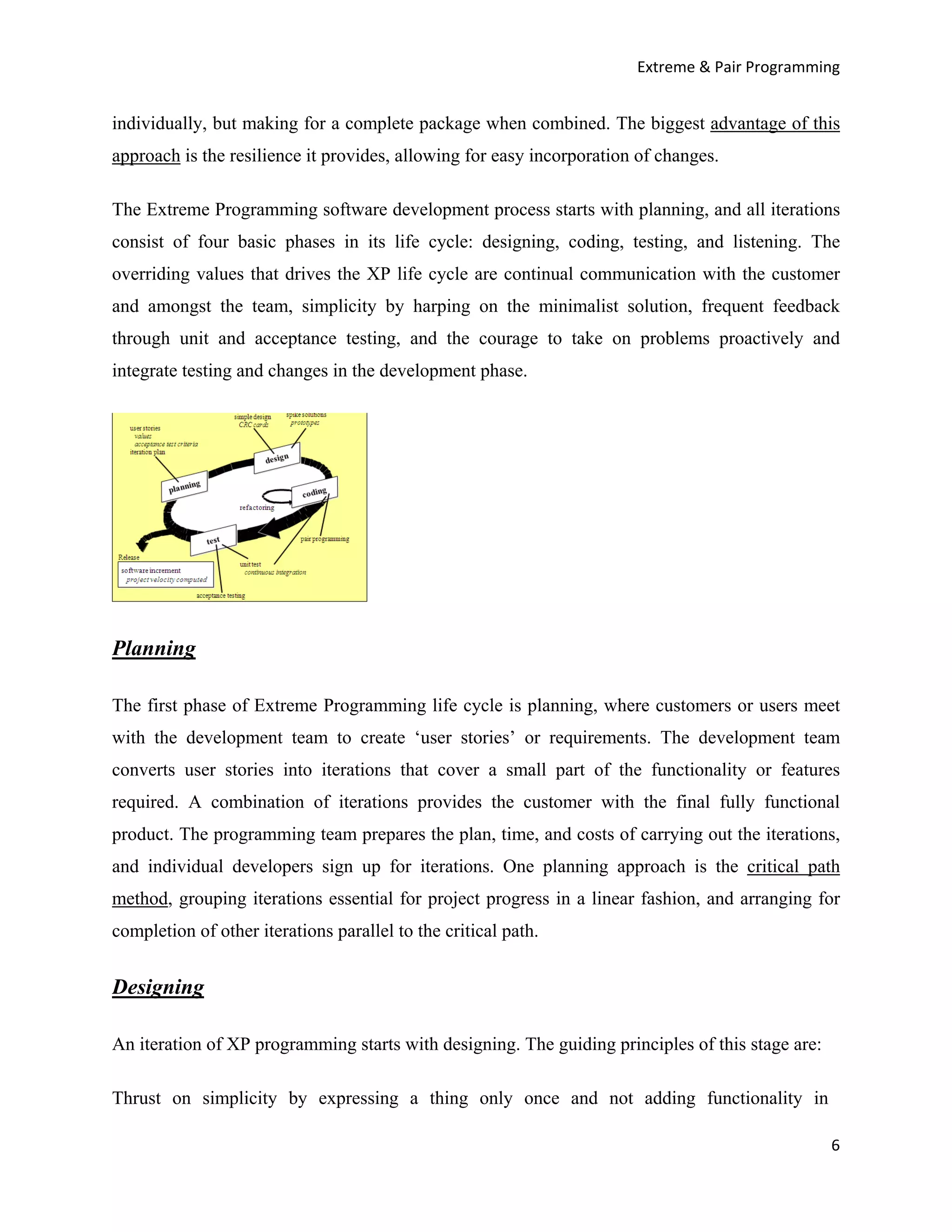 Extreme & Pair Programming


individually, but making for a complete package when combined. The biggest advantage of this
approach is the resilience it provides, allowing for easy incorporation of changes.

The Extreme Programming software development process starts with planning, and all iterations
consist of four basic phases in its life cycle: designing, coding, testing, and listening. The
overriding values that drives the XP life cycle are continual communication with the customer
and amongst the team, simplicity by harping on the minimalist solution, frequent feedback
through unit and acceptance testing, and the courage to take on problems proactively and
integrate testing and changes in the development phase.




Planning

The first phase of Extreme Programming life cycle is planning, where customers or users meet
with the development team to create ‘user stories’ or requirements. The development team
converts user stories into iterations that cover a small part of the functionality or features
required. A combination of iterations provides the customer with the final fully functional
product. The programming team prepares the plan, time, and costs of carrying out the iterations,
and individual developers sign up for iterations. One planning approach is the critical path
method, grouping iterations essential for project progress in a linear fashion, and arranging for
completion of other iterations parallel to the critical path.


Designing

An iteration of XP programming starts with designing. The guiding principles of this stage are:

Thrust on simplicity by expressing a thing only once and not adding functionality in

                                                                                                  6
 
