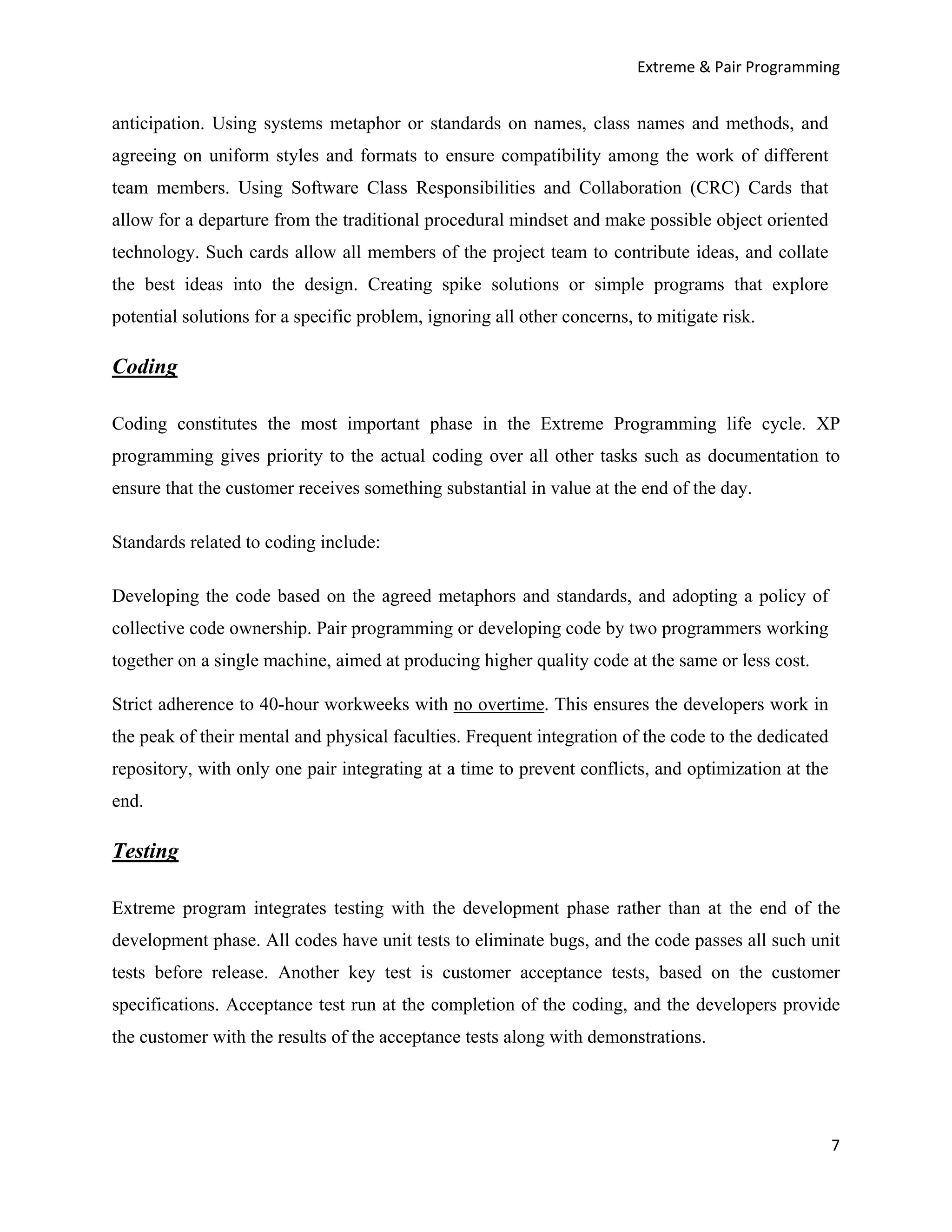 Extreme & Pair Programming


anticipation. Using systems metaphor or standards on names, class names and methods, and
agreeing on uniform styles and formats to ensure compatibility among the work of different
team members. Using Software Class Responsibilities and Collaboration (CRC) Cards that
allow for a departure from the traditional procedural mindset and make possible object oriented
technology. Such cards allow all members of the project team to contribute ideas, and collate
the best ideas into the design. Creating spike solutions or simple programs that explore
potential solutions for a specific problem, ignoring all other concerns, to mitigate risk.

Coding

Coding constitutes the most important phase in the Extreme Programming life cycle. XP
programming gives priority to the actual coding over all other tasks such as documentation to
ensure that the customer receives something substantial in value at the end of the day.

Standards related to coding include:

Developing the code based on the agreed metaphors and standards, and adopting a policy of
collective code ownership. Pair programming or developing code by two programmers working
together on a single machine, aimed at producing higher quality code at the same or less cost.

Strict adherence to 40-hour workweeks with no overtime. This ensures the developers work in
the peak of their mental and physical faculties. Frequent integration of the code to the dedicated
repository, with only one pair integrating at a time to prevent conflicts, and optimization at the
end.

Testing

Extreme program integrates testing with the development phase rather than at the end of the
development phase. All codes have unit tests to eliminate bugs, and the code passes all such unit
tests before release. Another key test is customer acceptance tests, based on the customer
specifications. Acceptance test run at the completion of the coding, and the developers provide
the customer with the results of the acceptance tests along with demonstrations.




                                                                                                     7
 