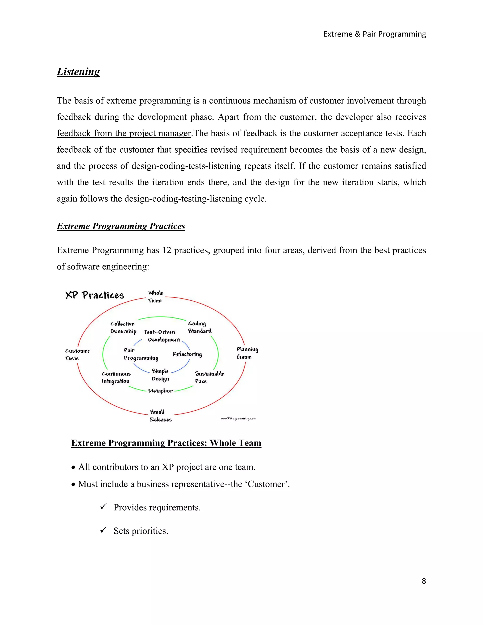Extreme & Pair Programming



Listening

The basis of extreme programming is a continuous mechanism of customer involvement through
feedback during the development phase. Apart from the customer, the developer also receives
feedback from the project manager.The basis of feedback is the customer acceptance tests. Each
feedback of the customer that specifies revised requirement becomes the basis of a new design,
and the process of design-coding-tests-listening repeats itself. If the customer remains satisfied
with the test results the iteration ends there, and the design for the new iteration starts, which
again follows the design-coding-testing-listening cycle.

Extreme Programming Practices

Extreme Programming has 12 practices, grouped into four areas, derived from the best practices
of software engineering:




   Extreme Programming Practices: Whole Team

   • All contributors to an XP project are one team.
   • Must include a business representative--the ‘Customer’.

               Provides requirements.

               Sets priorities.




                                                                                                8
 