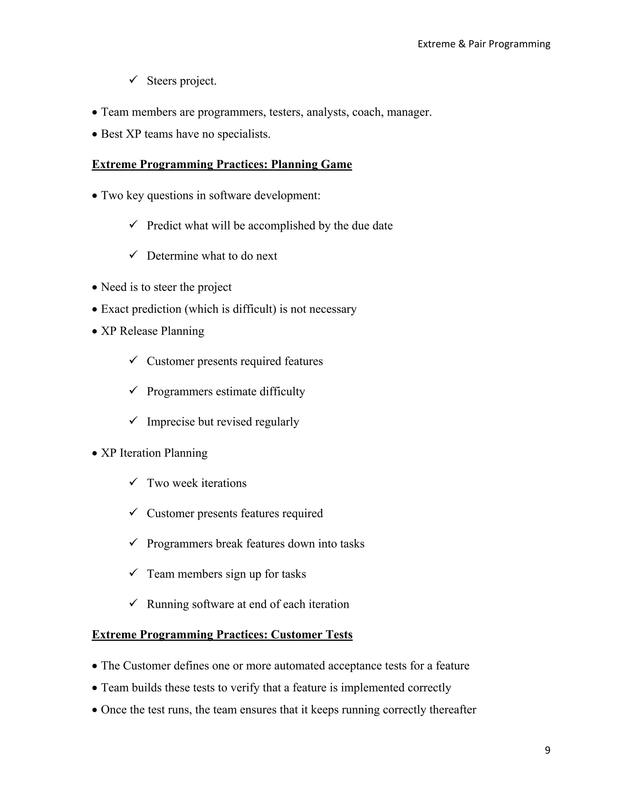 Extreme & Pair Programming


           Steers project.

• Team members are programmers, testers, analysts, coach, manager.
• Best XP teams have no specialists.

Extreme Programming Practices: Planning Game

• Two key questions in software development:

           Predict what will be accomplished by the due date

           Determine what to do next

• Need is to steer the project
• Exact prediction (which is difficult) is not necessary
• XP Release Planning

           Customer presents required features

           Programmers estimate difficulty

           Imprecise but revised regularly

• XP Iteration Planning

           Two week iterations

           Customer presents features required

           Programmers break features down into tasks

           Team members sign up for tasks

           Running software at end of each iteration

Extreme Programming Practices: Customer Tests

• The Customer defines one or more automated acceptance tests for a feature
• Team builds these tests to verify that a feature is implemented correctly
• Once the test runs, the team ensures that it keeps running correctly thereafter


                                                                                            9
 