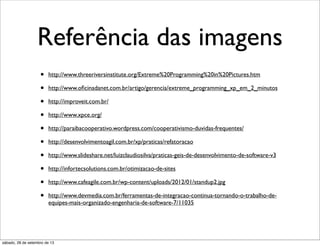 Referência das imagens
• http://www.threeriversinstitute.org/Extreme%20Programming%20in%20Pictures.htm
• http://www.oﬁcinadanet.com.br/artigo/gerencia/extreme_programming_xp_em_2_minutos
• http://improveit.com.br/
• http://www.xpce.org/
• http://paraibacooperativo.wordpress.com/cooperativismo-duvidas-frequentes/
• http://desenvolvimentoagil.com.br/xp/praticas/refatoracao
• http://www.slideshare.net/luizclaudiosilva/praticas-geis-de-desenvolvimento-de-software-v3
• http://infortecsolutions.com.br/otimizacao-de-sites
• http://www.cafeagile.com.br/wp-content/uploads/2012/01/standup2.jpg
• http://www.devmedia.com.br/ferramentas-de-integracao-continua-tornando-o-trabalho-de-
equipes-mais-organizado-engenharia-de-software-7/11035
sábado, 28 de setembro de 13
 