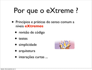Por que o eXtreme ?
• Princípios e práticas do senso comum a
níveis eXtremos
• revisão de código
• testes
• simplicidade
• arquitetura
• interações curtas ...
sábado, 28 de setembro de 13
 