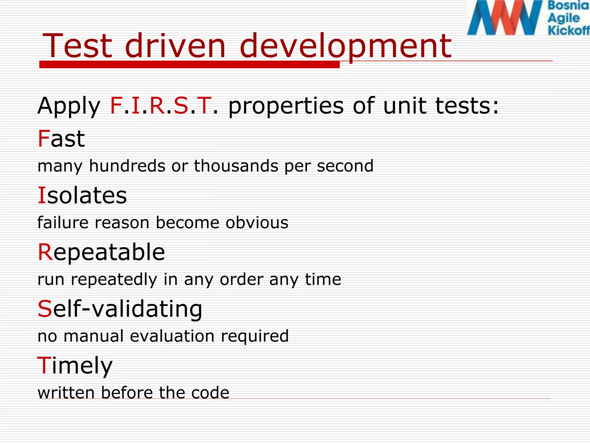Test driven development
Apply F.I.R.S.T. properties of unit tests:
Fast
many hundreds or thousands per second
Isolates
failure reason become obvious
Repeatable
run repeatedly in any order any time
Self-validating
no manual evaluation required
Timely
written before the code
 