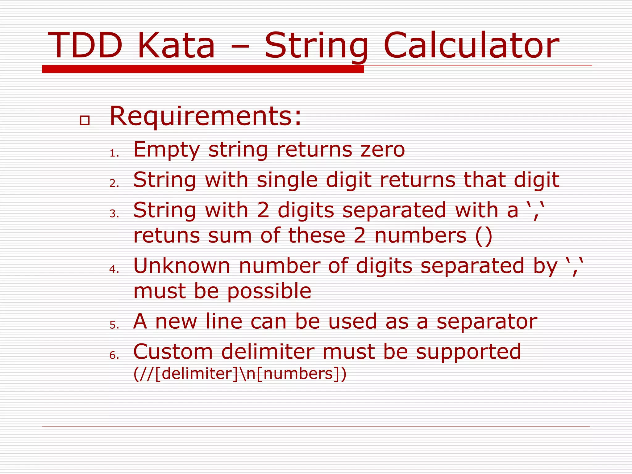 TDD Kata – String Calculator
 Requirements:
1. Empty string returns zero
2. String with single digit returns that digit
3. String with 2 digits separated with a ‘,‘
retuns sum of these 2 numbers ()
4. Unknown number of digits separated by ‘,‘
must be possible
5. A new line can be used as a separator
6. Custom delimiter must be supported
(//[delimiter]n[numbers])
 