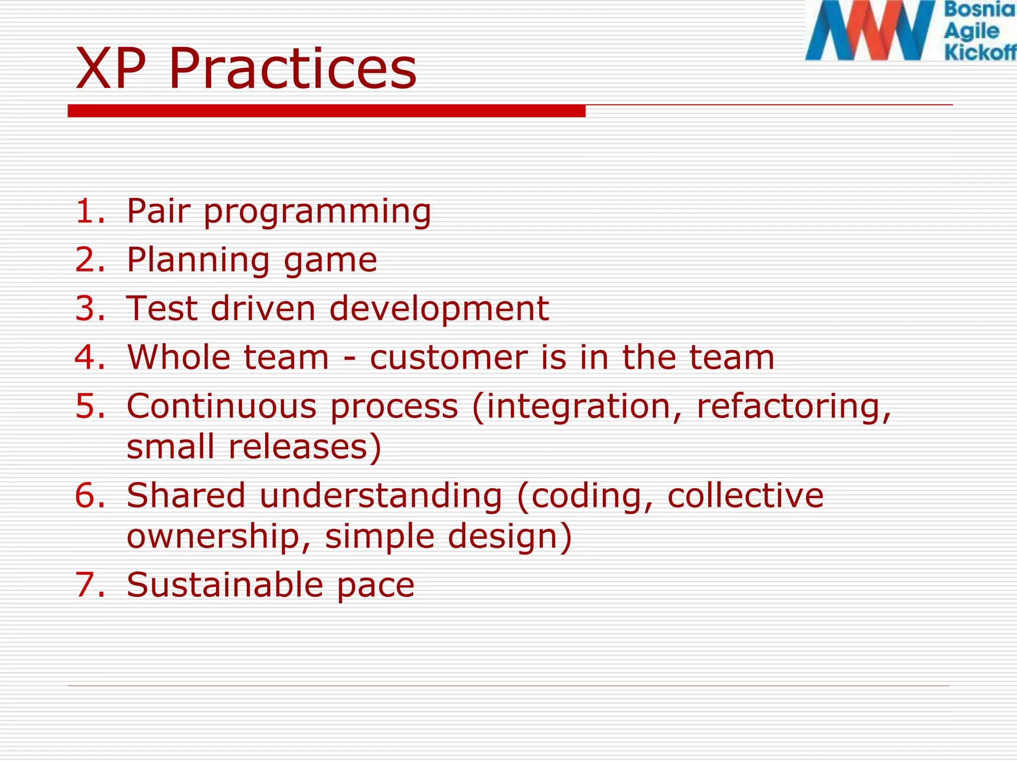 XP Practices
1. Pair programming
2. Planning game
3. Test driven development
4. Whole team - customer is in the team
5. Continuous process (integration, refactoring,
small releases)
6. Shared understanding (coding, collective
ownership, simple design)
7. Sustainable pace
 