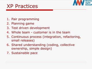 XP Practices
1. Pair programming
2. Planning game
3. Test driven development
4. Whole team - customer is in the team
5. Continuous process (integration, refactoring,
small releases)
6. Shared understanding (coding, collective
ownership, simple design)
7. Sustainable pace
 