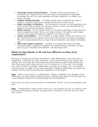  Encourage honest communication: - Promote honest communication. If 
communication happens face to face then there is less leakage of requirement. 
Encourage end user to sit with developers and give feedbacks; this makes your 
project stronger. 
 Conduct testing honestly: - Test plans should not be created for the sake of 
creation. Test plan should prove actually that you are on track record. 
 Adapt according to situation: - No two projects are same, no two organization are 
same and behavior of people from person to person. So it's very essential that our 
approach also adapts according to situations. 
 Metric honesty: - Do not gather metrics for the sake of gathering or showing off to 
external people how many metrics your project derives. Pick metrics which makes 
sense to your project and helps you measure your project health. 
 Accept responsibility: - Do not impose or assign people on task which they do not 
like. Rather question the resource once which tasks he likes and assign accordingly. 
This will increase productivity to a huge level and maintains your project enthusiasm 
high. 
 Work with people's instincts: - Normally in a project team there are highly 
motivated people, moderately motivated and people with less motivation. So give 
power to your motivated team members and encourage them. 
What are User Stories in XP and how different are they from 
requirement? 
Use story is nothing but end users requirement. What differentiates a user story from a 
requirement is that they are short and sweet. In one sentence they are just enough and 
nothing more than that. User story ideally should be written on index cards. Below figure 
'User Story Index Card' shows the card. Its 3 x 5 inches (8 x 13 cm) card. This will keep 
your stories as small as possible. Requirement document go in pages. As we are keeping 
the stories short its simple to read and understand. Traditional requirement documents are 
verbose and they tend to loose the main requirement of the project. 
Note: - When I was working in a multinational company I remember first 50 pages of the 
requirement document having things like history, backtracking, author of the doc ument etc. 
I was completely drained till I started reading the core requirement. 
Every story has a title, short description and estimation. We will come to the estimation part 
later. 
Note: - Theoretically it's good to have cards, but in real scenario you will not. We have seen 
in actual scenario project manager keeping stories in document and every story not more 
than 15 lines. 
 