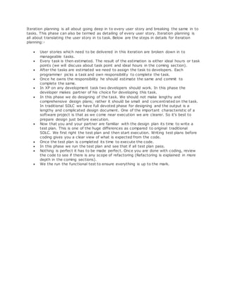 Iteration planning is all about going deep in to every user story and breaking the same in to 
tasks. This phase can also be termed as detailing of every user story. Iteration planning is 
all about translating the user story in to task. Below are the steps in details for iteration 
planning:- 
 User stories which need to be delivered in this iteration are broken down in to 
manageable tasks. 
 Every task is then estimated. The result of the estimation is either ideal hours or task 
points (we will discuss about task point and ideal hours in the coming section). 
 After the tasks are estimated we need to assign the task to developers. Each 
programmer picks a task and own responsibility to complete the task. 
 Once he owns the responsibility he should estimate the same and commit to 
complete the same. 
 In XP on any development task two developers should work. In this phase the 
developer makes partner of his choice for developing this task. 
 In this phase we do designing of the task. We should not make lengthy and 
comprehensive design plans; rather it should be small and concentrated on the task. 
In traditional SDLC we have full devoted phase for designing and the output is a 
lengthy and complicated design document. One of the important characteristic of a 
software project is that as we come near execution we are clearer. So it's best to 
prepare design just before execution. 
 Now that you and your partner are familiar with the design plan its time to write a 
test plan. This is one of the huge differences as compared to original traditional 
SDLC. We first right the test plan and then start execution. Writing test plans before 
coding gives you a clear view of what is expected from the code. 
 Once the test plan is completed its time to execute the code. 
 In this phase we run the test plan and see that if all test plan pass. 
 Nothing is perfect it has to be made perfect. Once you are done with coding, review 
the code to see if there is any scope of refactoring (Refactoring is explained in more 
depth in the coming sections). 
 We the run the functional test to ensure everything is up to the mark. 
 