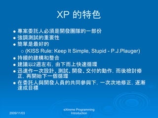 2009/11/03
eXtreme Programming
Introduction
XP 的特色
專案委託人必須是開發團隊的一部份
強調測試的重要性
簡單是最好的
(KISS Rule: Keep It Simple, Stupid - P.J.Plauger)
持續的建構和整合
建議以2週左右，由下而上快速循環
迅速作一次設計、測試、開發、交付的動作，而後檢討修
正，再開始下一個循環
在委託人與開發人員的共同參與下，一次次地修正，逐漸
達成目標
 