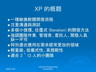 2009/11/03
eXtreme Programming
Introduction
XP 的概觀
一種敏捷軟體開發流程
注重溝通與測試
多個小循環、往覆式 (Iteration) 的開發方法
強調團隊作業，管理者、委託人、開發人員，
缺一不可
特別適合應用在需求經常更改的領域
輕量級、低儀式性、高規範性
適合 2 ~ 12 人的小團隊
 