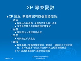 2009/11/03
eXtreme Programming
Introduction
XP 專案變數
XP 認為，軟體專案有四個重要變數：
成本
無論給你幾個媽，生個孩子還是要十個月
有更多的錢也不能讓軟體更快交貨
品質
應該很少人會想降低品質...
時間
時間是客戶決定的
規模
規模事實上變動幅度相當大，需求在一開始絕不可能明朗
化，客戶也絕不可能說得出他們真正想要的是什麼
XP 認為規模是其中最容易控制的
 