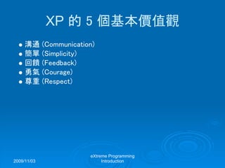 2009/11/03
eXtreme Programming
Introduction
XP 的 5 個基本價值觀
溝通 (Communication)
簡單 (Simplicity)
回饋 (Feedback)
勇氣 (Courage)
尊重 (Respect)
 