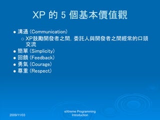 2009/11/03
eXtreme Programming
Introduction
XP 的 5 個基本價值觀
溝通 (Communication)
XP鼓勵開發者之間，委託人與開發者之間經常的口頭
交流
簡單 (Simplicity)
回饋 (Feedback)
勇氣 (Courage)
尊重 (Respect)
 