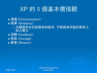 2009/11/03
eXtreme Programming
Introduction
XP 的 5 個基本價值觀
溝通 (Communication)
簡單 (Simplicity)
只開發符合目前需求的程式，不對將來可能的需求上
投入精力
回饋 (Feedback)
勇氣 (Courage)
尊重 (Respect)
 