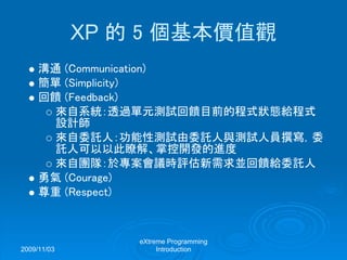 2009/11/03
eXtreme Programming
Introduction
XP 的 5 個基本價值觀
溝通 (Communication)
簡單 (Simplicity)
回饋 (Feedback)
來自系統：透過單元測試回饋目前的程式狀態給程式
設計師
來自委託人：功能性測試由委託人與測試人員撰寫，委
託人可以以此瞭解、掌控開發的進度
來自團隊：於專案會議時評估新需求並回饋給委託人
勇氣 (Courage)
尊重 (Respect)
 