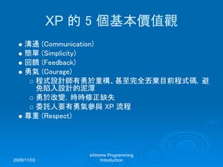 2009/11/03
eXtreme Programming
Introduction
XP 的 5 個基本價值觀
溝通 (Communication)
簡單 (Simplicity)
回饋 (Feedback)
勇氣 (Courage)
程式設計師有勇於重構、甚至完全丟棄目前程式碼，避
免陷入設計的泥潭
勇於改變，時時修正缺失
委託人要有勇氣參與 XP 流程
尊重 (Respect)
 