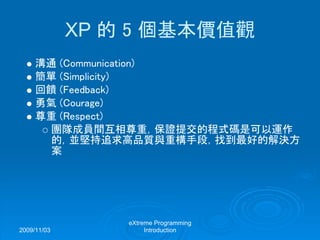 2009/11/03
eXtreme Programming
Introduction
XP 的 5 個基本價值觀
溝通 (Communication)
簡單 (Simplicity)
回饋 (Feedback)
勇氣 (Courage)
尊重 (Respect)
團隊成員間互相尊重，保證提交的程式碼是可以運作
的，並堅持追求高品質與重構手段，找到最好的解決方
案
 