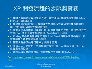 2009/11/03
eXtreme Programming
Introduction
XP 開發流程的步驟與實務
1. 開發人員隨時可以和委託人進行有效溝通，撰寫使用者故事 (User
Stories) 以確認需求
2. 簡易快速的系統設計，撰寫獨立的驗證程式以解決特殊困難的問
題，找出演算法即可丟棄驗證程式
3. 規劃多次小型階段的專案計劃，以最快速度完成每一階段的程式交
付委託人，委託人負責驗收測試 (Acceptance Tests)
4. Coding 前必須先完成單元測試 (Unit Test) 與驗收測試的程式，所
有模組整合前都須經過單元測試
5. 開發人員必須快速回應 Bug 與需求變更
6. 要求二人一組使用一台電腦設計程式，當一人 Coding 時，另一人
負責思考與設計
7. 程式必須符合程式規範，並常做程式的重構 (Refactoring)
Ref: http://www.microsoft.com/taiwan/msdn/columns/rd/200311softdev.
htm
 