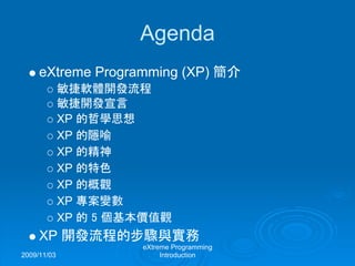 2009/11/03
eXtreme Programming
Introduction
Agenda
eXtreme Programming (XP) 簡介
敏捷軟體開發流程
敏捷開發宣言
XP 的哲學思想
XP 的隱喻
XP 的精神
XP 的特色
XP 的概觀
XP 專案變數
XP 的 5 個基本價值觀
XP 開發流程的步驟與實務
 