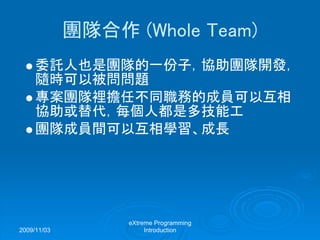 2009/11/03
eXtreme Programming
Introduction
團隊合作 (Whole Team)
委託人也是團隊的一份子，協助團隊開發，
隨時可以被問問題
專案團隊裡擔任不同職務的成員可以互相
協助或替代，每個人都是多技能工
團隊成員間可以互相學習、成長
 