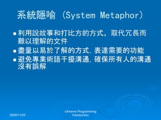 2009/11/03
eXtreme Programming
Introduction
系統隱喻 (System Metaphor)
利用說故事和打比方的方式，取代冗長而
難以理解的文件
盡量以易於了解的方式，表達需要的功能
避免專業術語干擾溝通，確保所有人的溝通
沒有誤解
 