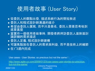 2009/11/03
eXtreme Programming
Introduction
使用者故事 (User Story)
從委託人的觀點出發，描述系統行為的簡短敘述
委託人和程式設計師溝通的媒介
希望由委託人撰寫，而不只是簽名，委託人需要思考他到
底要甚麼
當實作一個使用者故事時，開發者將拜訪委託人面對面討
論詳細的需求描述
委託人定義, 程式設計師建構
可讓焦點放在委託人的需求與利益，而不是技術上的細節
在1~2週內完成
Use cases - User Stories: so precious but not the same ! :
http://www.agile-ux.com/2009/01/23/use-cases-user-stories-so-precious-
but-not-the-same/
 