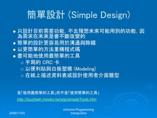 2009/11/03
eXtreme Programming
Introduction
簡單設計 (Simple Design)
只設計目前需要功能，不去預想未來可能用到的功能，因
為需求在未來是會不斷改變的
簡單的設計更容易用於溝通與除錯
以更簡單的方法重構程式碼
盡可能地使用最簡單的工具
手寫的 CRC 卡
以便利貼與白板塑模 (Modeling)
在紙上描述資料表或設計使用者介面雛型
是「使用最簡單的工具」而不是「使用簡單的工具」
http://tzuchieh.miroko.tw/sdp/simpleTools.htm
 