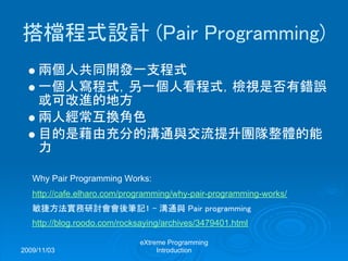 2009/11/03
eXtreme Programming
Introduction
搭檔程式設計 (Pair Programming)
兩個人共同開發一支程式
一個人寫程式，另一個人看程式，檢視是否有錯誤
或可改進的地方
兩人經常互換角色
目的是藉由充分的溝通與交流提升團隊整體的能
力
Why Pair Programming Works:
http://cafe.elharo.com/programming/why-pair-programming-works/
敏捷方法實務研討會會後筆記1 - 溝通與 Pair programming
http://blog.roodo.com/rocksaying/archives/3479401.html
 
