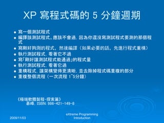 2009/11/03
eXtreme Programming
Introduction
XP 寫程式碼的 5 分鐘週期
寫一個測試程式
編譯該測試程式。應該不會過，因為你還沒寫測試程式要測的那個程
式
寫剛好夠測的程式，然後編譯（如果必要的話，先進行程式重構）
執行測試程式，看著它不過
寫「剛好讓測試程式能通過」的程式量
執行測試程式，看著它過
重構程式，讓架構變得更清晰，並去除掉程式碼重複的部分
重複整個流程 （一次流程 1~5分鐘）
《極端軟體製程-探索篇》
碁峰，ISBN: 986-421-149-8
 