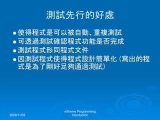 2009/11/03
eXtreme Programming
Introduction
測試先行的好處
使得程式是可以被自動、重複測試
可透過測試確認程式功能是否完成
測試程式形同程式文件
因測試程式使得程式設計簡單化 (寫出的程
式是為了剛好足夠通過測試)
 