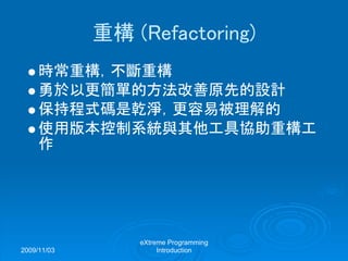 2009/11/03
eXtreme Programming
Introduction
重構 (Refactoring)
時常重構，不斷重構
勇於以更簡單的方法改善原先的設計
保持程式碼是乾淨，更容易被理解的
使用版本控制系統與其他工具協助重構工
作
 