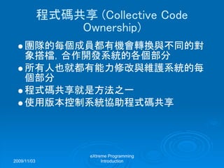 2009/11/03
eXtreme Programming
Introduction
程式碼共享 (Collective Code
Ownership)
團隊的每個成員都有機會轉換與不同的對
象搭檔，合作開發系統的各個部分
所有人也就都有能力修改與維護系統的每
個部分
程式碼共享就是方法之一
使用版本控制系統協助程式碼共享
 