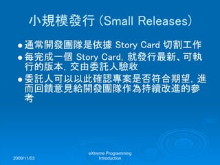 2009/11/03
eXtreme Programming
Introduction
小規模發行 (Small Releases)
通常開發團隊是依據 Story Card 切割工作
每完成一個 Story Card，就發行最新、可執
行的版本，交由委託人驗收
委託人可以以此確認專案是否符合期望，進
而回饋意見給開發團隊作為持續改進的參
考
 