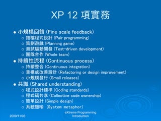 2009/11/03
eXtreme Programming
Introduction
XP 12 項實務
小規模回饋 (Fine scale feedback)
搭檔程式設計 (Pair programming)
策劃遊戲 (Planning game)
測試驅動開發 (Test-driven development)
團隊合作 (Whole team)
持續性流程 (Continuous process)
持續整合 (Continuous integration)
重構或改善設計 (Refactoring or design improvement)
小規模發行 (Small releases)
共識 (Shared understanding)
程式設計標準 (Coding standards)
程式碼共享 (Collective code ownership)
簡單設計 (Simple design)
系統隱喻 (System metaphor)
 
