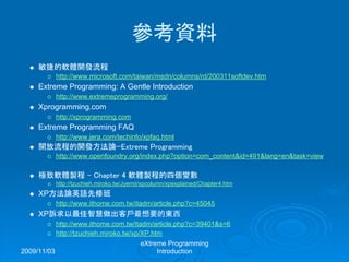 2009/11/03
eXtreme Programming
Introduction
參考資料
敏捷的軟體開發流程
http://www.microsoft.com/taiwan/msdn/columns/rd/200311softdev.htm
Extreme Programming: A Gentle Introduction
http://www.extremeprogramming.org/
Xprogramming.com
http://xprogramming.com
Extreme Programming FAQ
http://www.jera.com/techinfo/xpfaq.html
開放流程的開發方法論—Extreme Programming
http://www.openfoundry.org/index.php?option=com_content&id=491&lang=en&task=view
極致軟體製程 – Chapter 4 軟體製程的四個變數
http://tzuchieh.miroko.tw/Jyemii/xpcolumn/xpexplained/Chapter4.htm
XP方法論英語先修班
http://www.ithome.com.tw/itadm/article.php?c=45045
XP訴求以最佳智慧做出客戶最想要的東西
http://www.ithome.com.tw/itadm/article.php?c=39401&s=6
http://tzuchieh.miroko.tw/xp/XP.htm
 