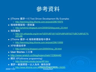 2009/11/03
eXtreme Programming
Introduction
參考資料
{iThome 書評—11} Test Driven Development By Examples
http://kenming.blog.ithome.com.tw/post/296/16975
極端軟體製程－探索篇
http://jyhshin2.blogspot.com/2009/02/blog-post_23.html
極限編程
http://zh.wikipedia.org/zh-tw/%E6%9E%81%E9%99%90%E7%BC%96%E7%
A8%8B
{iThome 書評—4} 極致軟體製程中譯本
http://kenming.blog.ithome.com.tw/post/296/10956
XP的價值標準
http://xieliming.blogspot.com/2009/04/xp_29.html
User Stories 二三事
http://www.wretch.cc/blog/kojenchieh/13364440
關於 XP(eXtreme programming)
http://tzuchieh.miroko.tw/xp/XP.htm
書評－敏捷開發－以人為本，擁抱改變
http://www.ithome.com.tw/itadm/article.php?c=39265
 