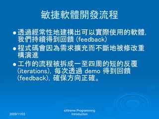 2009/11/03
eXtreme Programming
Introduction
敏捷軟體開發流程
透過經常性地建構出可以實際使用的軟體，
我們持續得到回饋 (feedback)
程式碼會因為需求擴充而不斷地被修改重
構演進
工作的流程被拆成一至四周的短的反覆
(iterations)，每次透過 demo 得到回饋
(feedback)，確保方向正確。
 
