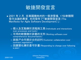 2009/11/03
eXtreme Programming
Introduction
敏捷開發宣言
2001 年 2 月，在美國猶他州的一個滑雪場，17位軟體開
發方法論的專家，共同發布了「敏捷開發宣言（The
Manifesto for Agile Software Development）」：
個人及互動勝於流程與工具（Individuals and interactions
over processes and tools）
可用的軟體勝於詳盡的文件（Working software over
comprehensive documentation）
與客戶合作勝於合約談判（Customer collaboration over
contract negotiation）
回應變化勝於墨守計畫（Responding to change over following
a plan）
 