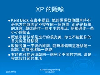 2009/11/03
eXtreme Programming
Introduction
XP 的隱喻
Kent Beck 在書中提到，他的媽媽教他開車時不
是把方向盤固定不變在同一個位置，而是是持續
的注意，朝這邊作一些小小的修正，朝那邊作一些
小小的修正
既使事情似乎是進行的很完美，你也不能把你的
目光從道路移開
改變是唯一不變的原則，隨時準備朝這邊移動一
點點，朝那邊移動一點點
有時你可能必須朝向一個完全不同的方向，這是
程式設計師的生活
 