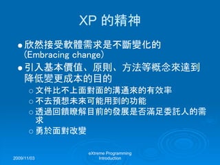 2009/11/03
eXtreme Programming
Introduction
XP 的精神
欣然接受軟體需求是不斷變化的
(Embracing change)
引入基本價值、原則、方法等概念來達到
降低變更成本的目的
文件比不上面對面的溝通來的有效率
不去預想未來可能用到的功能
透過回饋瞭解目前的發展是否滿足委託人的需
求
勇於面對改變
 