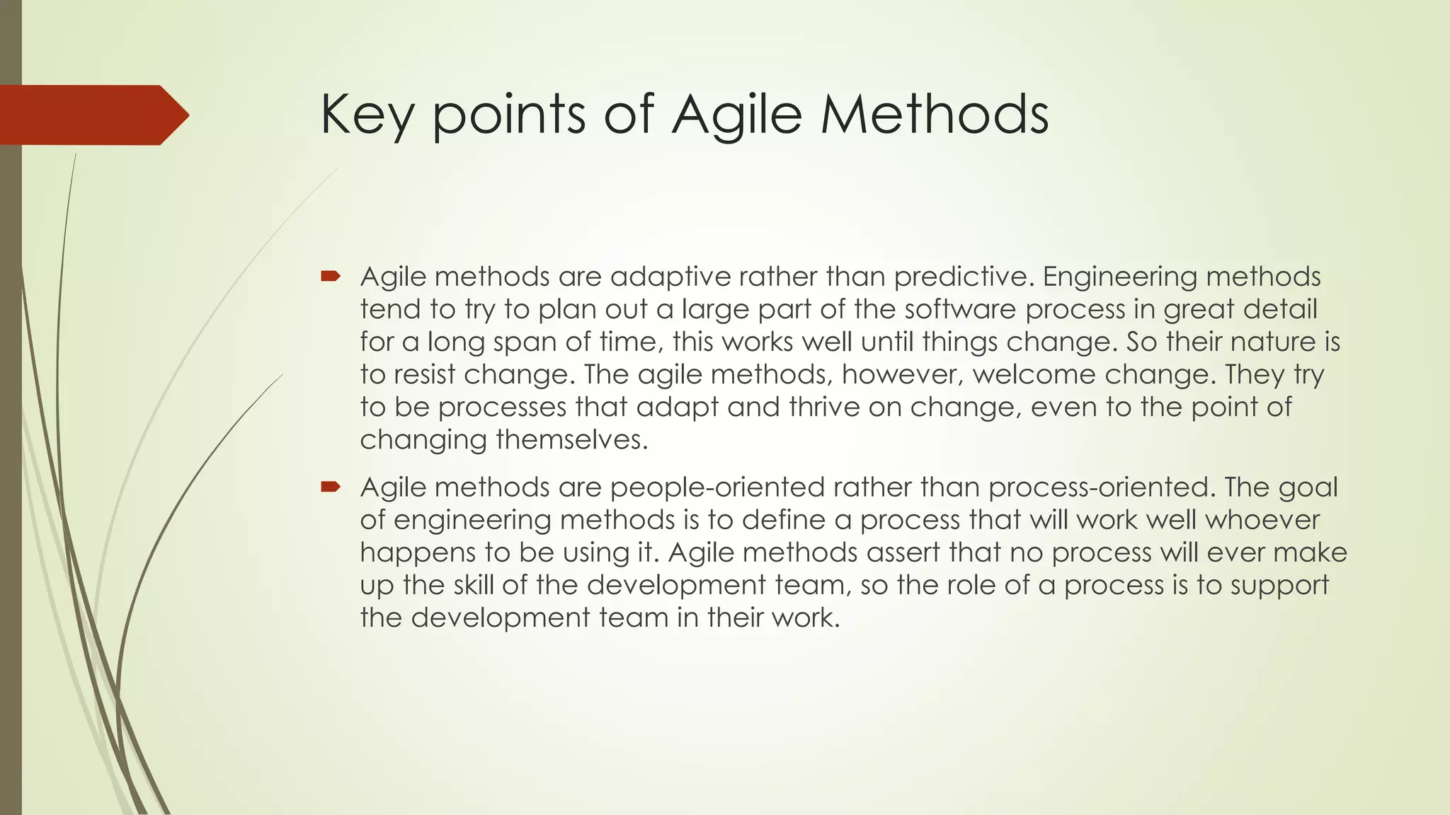 Key points of Agile Methods
 Agile methods are adaptive rather than predictive. Engineering methods
tend to try to plan out a large part of the software process in great detail
for a long span of time, this works well until things change. So their nature is
to resist change. The agile methods, however, welcome change. They try
to be processes that adapt and thrive on change, even to the point of
changing themselves.
 Agile methods are people-oriented rather than process-oriented. The goal
of engineering methods is to define a process that will work well whoever
happens to be using it. Agile methods assert that no process will ever make
up the skill of the development team, so the role of a process is to support
the development team in their work.
 
