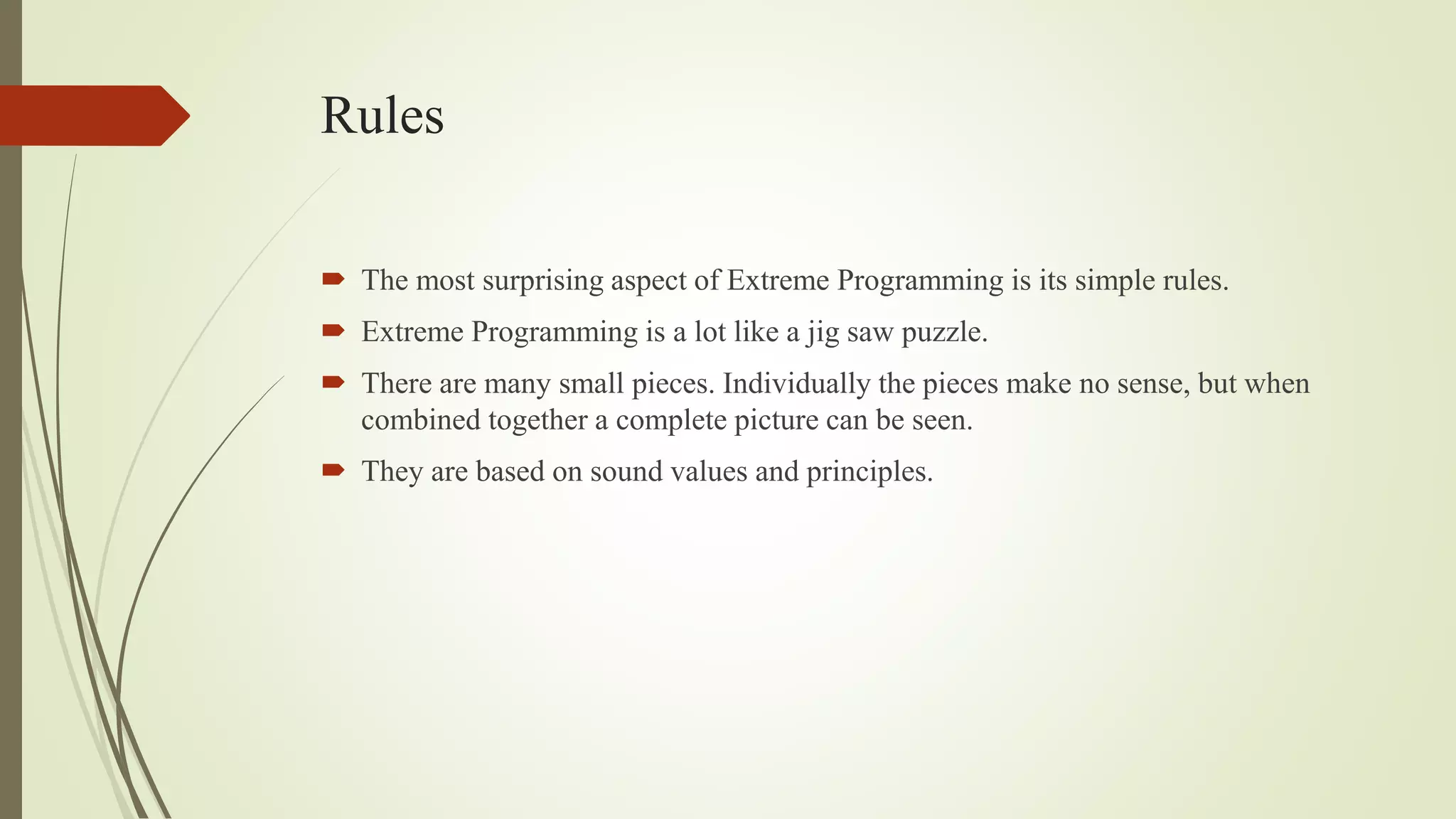 Rules
 The most surprising aspect of Extreme Programming is its simple rules.
 Extreme Programming is a lot like a jig saw puzzle.
 There are many small pieces. Individually the pieces make no sense, but when
combined together a complete picture can be seen.
 They are based on sound values and principles.
 