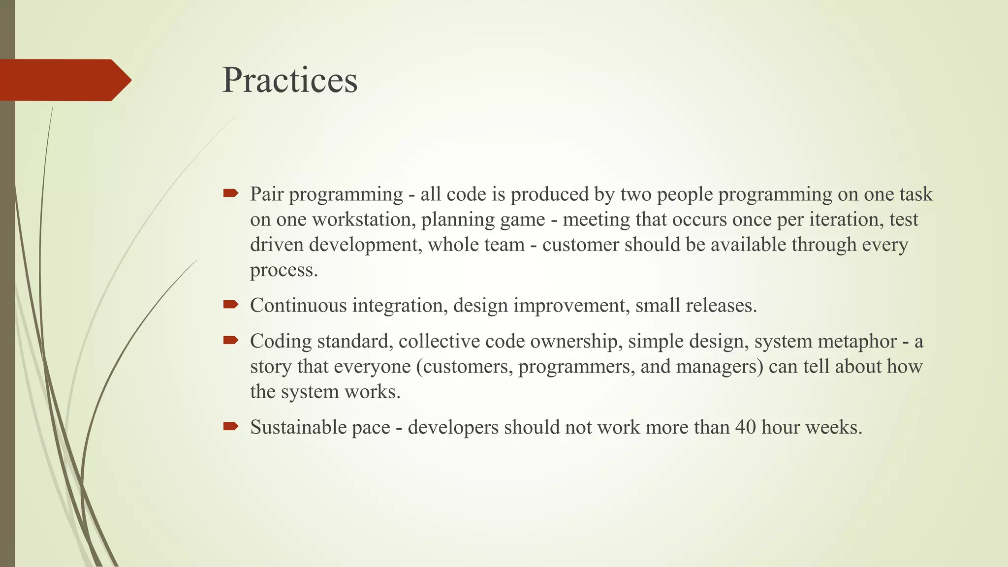 Practices
 Pair programming - all code is produced by two people programming on one task
on one workstation, planning game - meeting that occurs once per iteration, test
driven development, whole team - customer should be available through every
process.
 Continuous integration, design improvement, small releases.
 Coding standard, collective code ownership, simple design, system metaphor - a
story that everyone (customers, programmers, and managers) can tell about how
the system works.
 Sustainable pace - developers should not work more than 40 hour weeks.
 