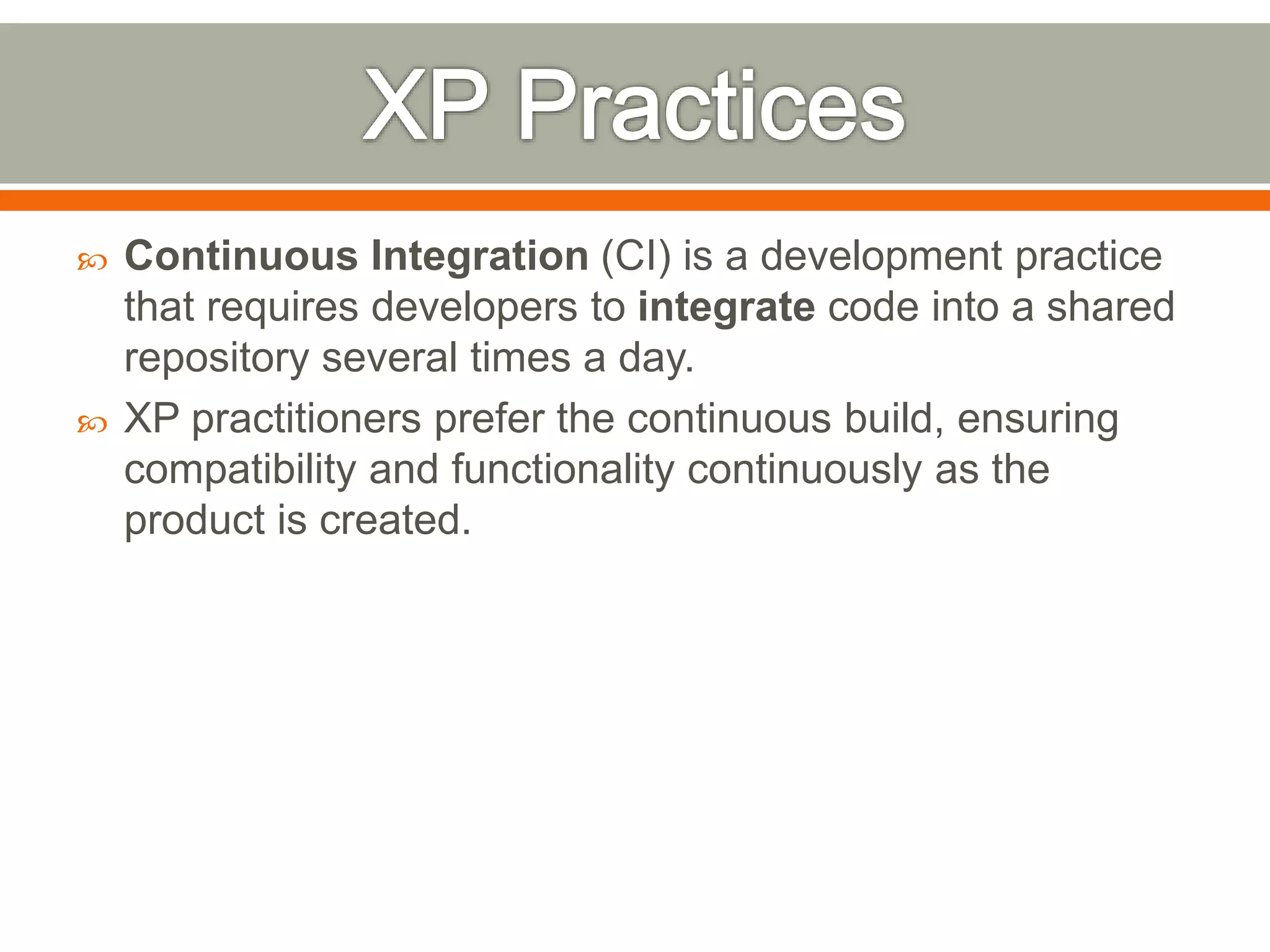  Continuous Integration (CI) is a development practice
that requires developers to integrate code into a shared
repository several times a day.
 XP practitioners prefer the continuous build, ensuring
compatibility and functionality continuously as the
product is created.
 