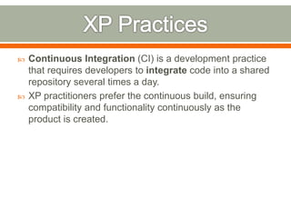  Continuous Integration (CI) is a development practice
that requires developers to integrate code into a shared
repository several times a day.
 XP practitioners prefer the continuous build, ensuring
compatibility and functionality continuously as the
product is created.
 