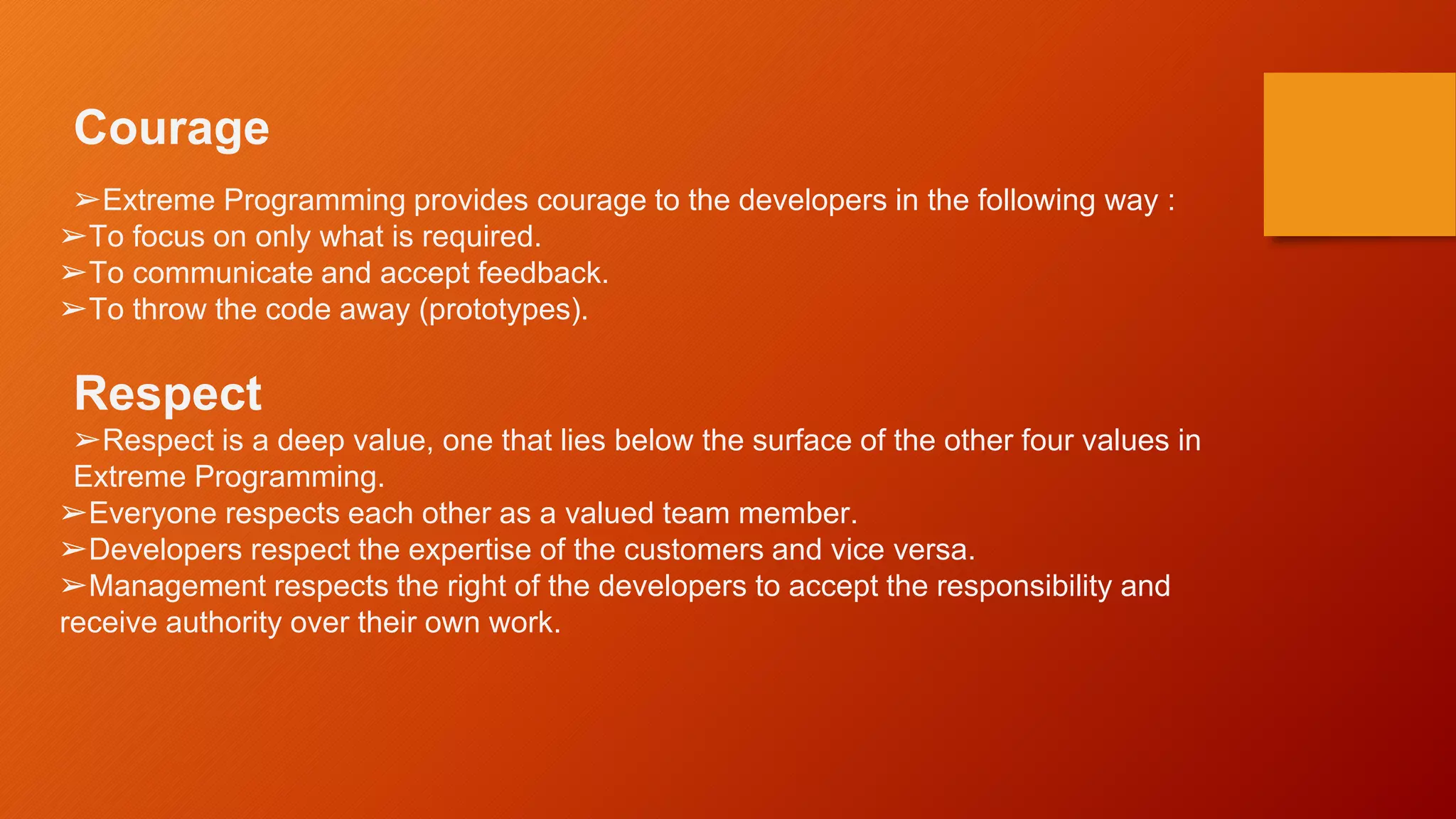 Courage
➢Extreme Programming provides courage to the developers in the following way :
➢To focus on only what is required.
➢To communicate and accept feedback.
➢To throw the code away (prototypes).
Respect
➢Respect is a deep value, one that lies below the surface of the other four values in
Extreme Programming.
➢Everyone respects each other as a valued team member.
➢Developers respect the expertise of the customers and vice versa.
➢Management respects the right of the developers to accept the responsibility and
receive authority over their own work.
 