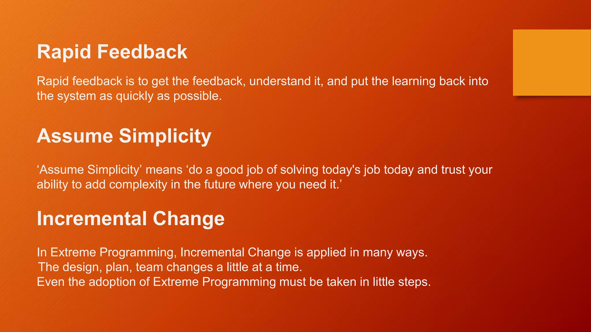 Rapid Feedback
Rapid feedback is to get the feedback, understand it, and put the learning back into
the system as quickly as possible.
Assume Simplicity
‘Assume Simplicity’ means ‘do a good job of solving today's job today and trust your
ability to add complexity in the future where you need it.’
Incremental Change
In Extreme Programming, Incremental Change is applied in many ways.
The design, plan, team changes a little at a time.
Even the adoption of Extreme Programming must be taken in little steps.
 