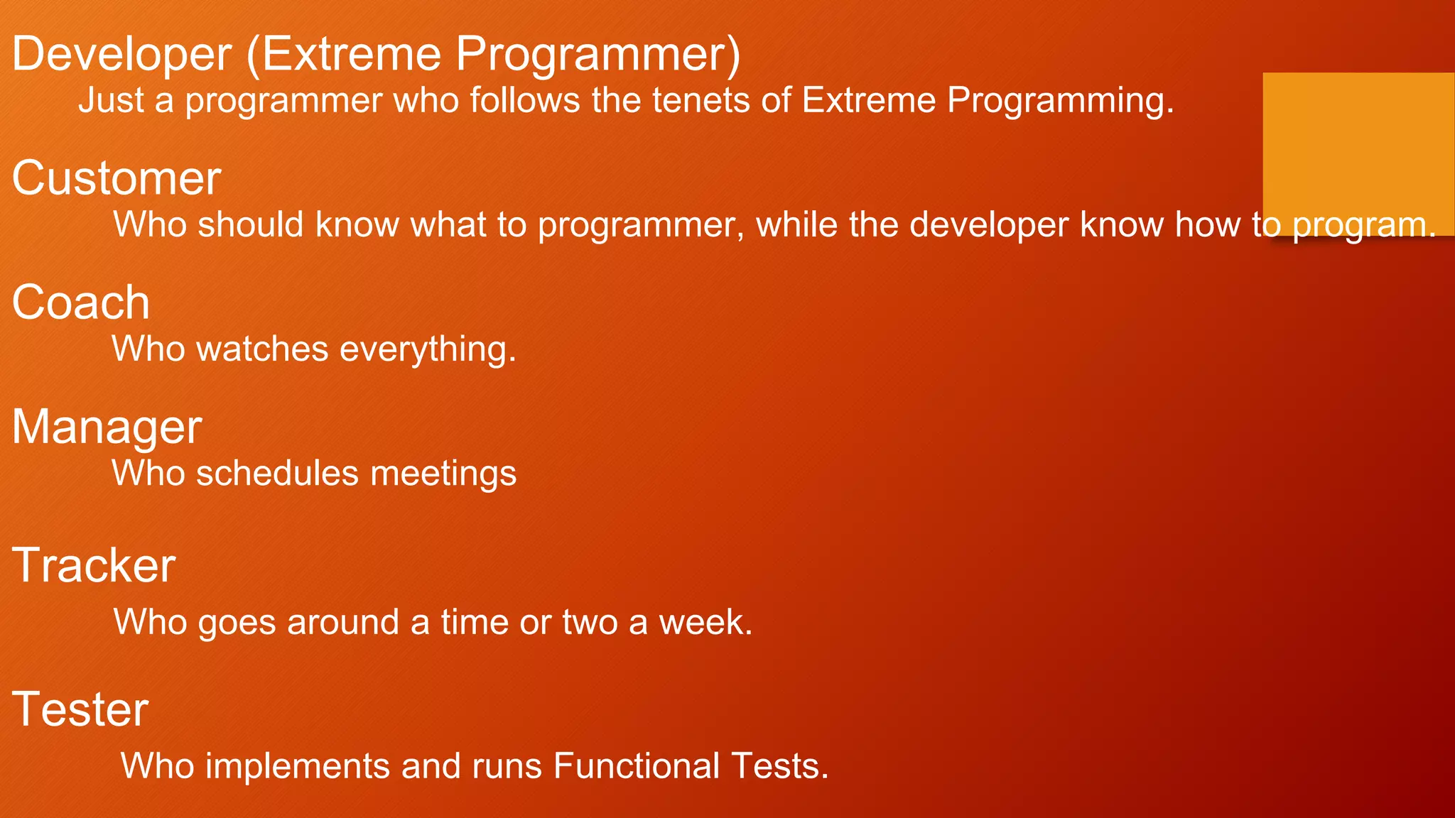 Developer (Extreme Programmer)
Just a programmer who follows the tenets of Extreme Programming.
Customer
Who should know what to programmer, while the developer know how to program.
Coach
Who watches everything.
Manager
Who schedules meetings
Tracker
Who goes around a time or two a week.
Tester
Who implements and runs Functional Tests.
 